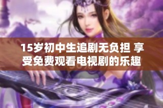 15岁初中生追剧无负担 享受免费观看电视剧的乐趣