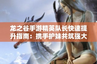 龙之谷手游精英队长快速提升指南：携手护妹共筑强大冒险团队
