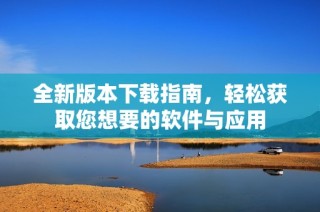 全新版本下载指南，轻松获取您想要的软件与应用