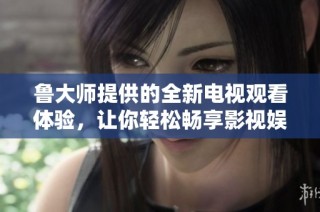 鲁大师提供的全新电视观看体验，让你轻松畅享影视娱乐世界