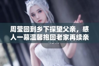 周莹回到乡下探望父亲，感人一幕温馨抱回老家再续亲情