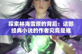 探索林海雪原的背后：这部经典小说的作者究竟是谁