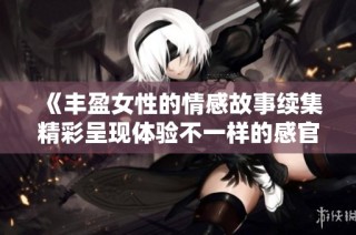 《丰盈女性的情感故事续集精彩呈现体验不一样的感官之旅》
