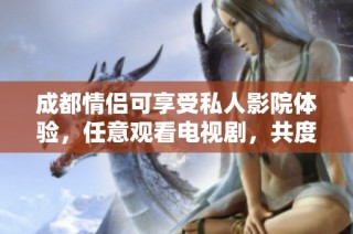 成都情侣可享受私人影院体验，任意观看电视剧，共度温馨浪漫时光