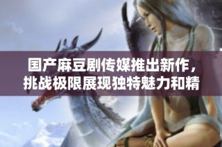 国产麻豆剧传媒推出新作，挑战极限展现独特魅力和精彩剧情
