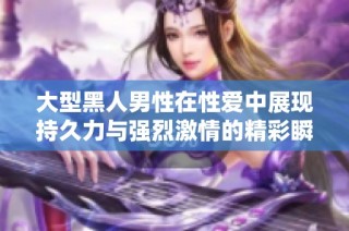 大型黑人男性在性爱中展现持久力与强烈激情的精彩瞬间
