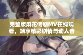 完整版麻花传剧MV在线观看，畅享精彩剧情与动人音乐魅力