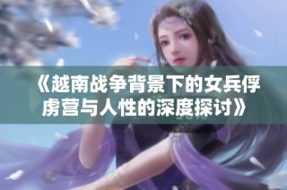 《越南战争背景下的女兵俘虏营与人性的深度探讨》
