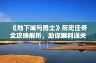 《地下城与勇士》历史任务全攻略解析，助你顺利通关提升角色技能