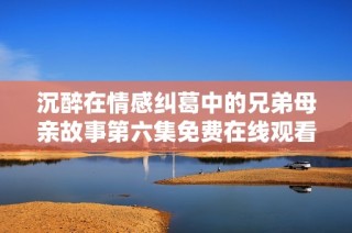 沉醉在情感纠葛中的兄弟母亲故事第六集免费在线观看攻略