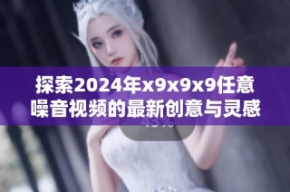 探索2024年x9x9x9任意噪音视频的最新创意与灵感分享
