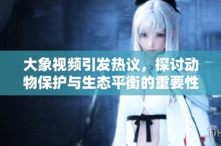 大象视频引发热议，探讨动物保护与生态平衡的重要性