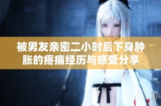 被男友亲密二小时后下身肿胀的疼痛经历与感受分享