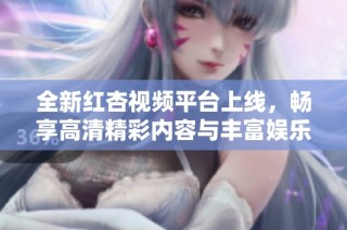 全新红杏视频平台上线，畅享高清精彩内容与丰富娱乐体验