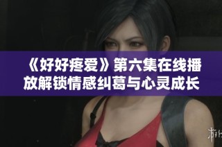《好好疼爱》第六集在线播放解锁情感纠葛与心灵成长新篇章