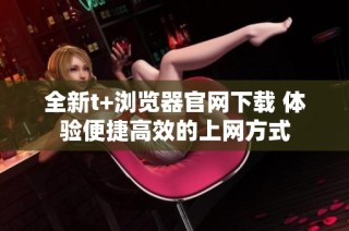 全新t+浏览器官网下载 体验便捷高效的上网方式