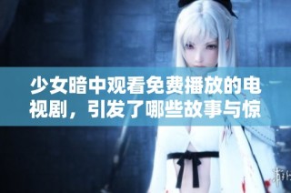 少女暗中观看免费播放的电视剧，引发了哪些故事与惊喜探索