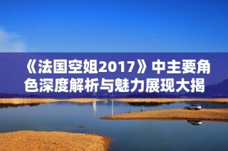 《法国空姐2017》中主要角色深度解析与魅力展现大揭秘