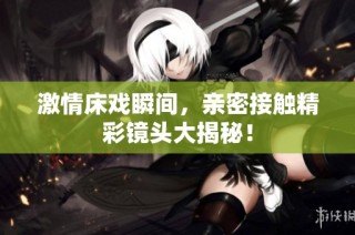 激情床戏瞬间，亲密接触精彩镜头大揭秘！