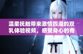 温柔抚触带来激情四溢的双乳体验视频，感受身心的奇妙变化