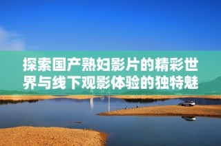 探索国产熟妇影片的精彩世界与线下观影体验的独特魅力