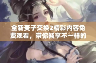 全新麦子交换2精彩内容免费观看，带你畅享不一样的观影体验