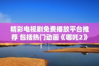 精彩电视剧免费播放平台推荐 包括热门动画《哪吒2》观影指南