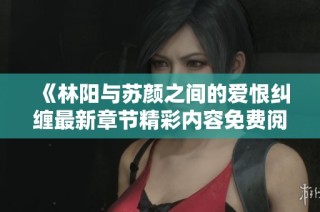 《林阳与苏颜之间的爱恨纠缠最新章节精彩内容免费阅读》