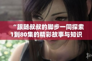 “跟随叔叔的脚步一同探索1到80集的精彩故事与知识”