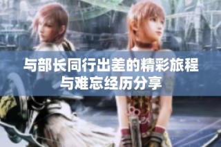 与部长同行出差的精彩旅程与难忘经历分享