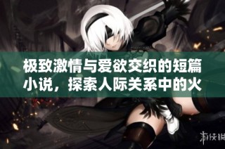 极致激情与爱欲交织的短篇小说，探索人际关系中的火热与柔情