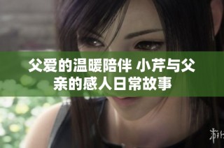 父爱的温暖陪伴 小芹与父亲的感人日常故事