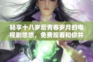 畅享十八岁后青春岁月的电视剧悠悠，免费观看和你共度美好时光