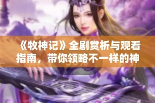 《牧神记》全剧赏析与观看指南，带你领略不一样的神话世界
