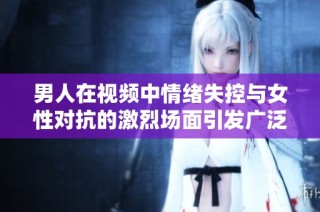 男人在视频中情绪失控与女性对抗的激烈场面引发广泛关注