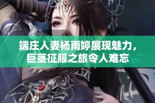 端庄人妻杨雨婷展现魅力，巨茎征服之旅令人难忘