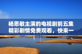 杨思敏主演的电视剧前五集精彩剧情免费观看，快来一起欣赏吧！