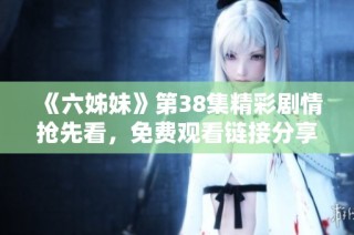 《六姊妹》第38集精彩剧情抢先看，免费观看链接分享给你