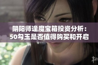 阴阳师逢魔宝箱投资分析：50勾玉是否值得购买和开启？