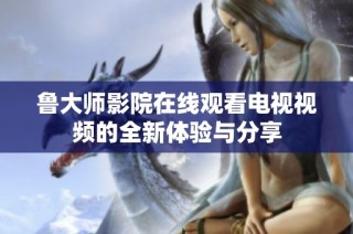 鲁大师影院在线观看电视视频的全新体验与分享