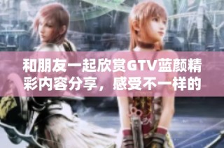 和朋友一起欣赏GTV蓝颜精彩内容分享，感受不一样的视听体验