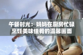 午餐时光：妈妈在厨房忙碌烹饪美味佳肴的温馨画面