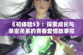《初体验5》：探索成长与亲密关系的青春爱情故事完整版解析