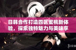 日韩合作打造四区蜜桃新体验，探索独特魅力与美味享受