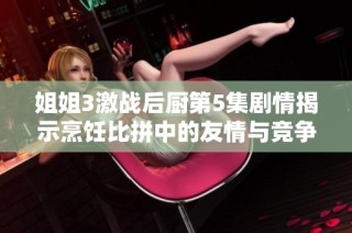 姐姐3激战后厨第5集剧情揭示烹饪比拼中的友情与竞争关系