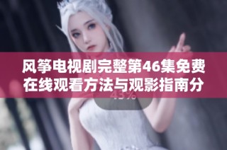风筝电视剧完整第46集免费在线观看方法与观影指南分享