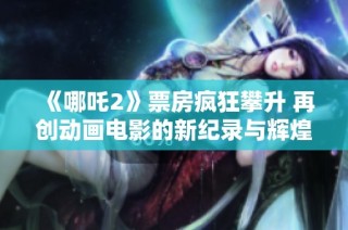 《哪吒2》票房疯狂攀升 再创动画电影的新纪录与辉煌