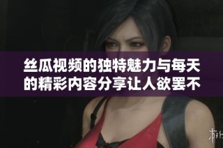丝瓜视频的独特魅力与每天的精彩内容分享让人欲罢不能