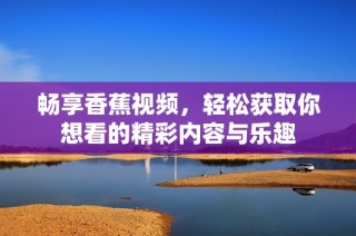 畅享香蕉视频，轻松获取你想看的精彩内容与乐趣