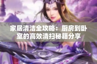 家居清洁全攻略：厨房到卧室的高效清扫秘籍分享